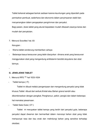 Tablet terkenal sebagaai bentuk sediaan karena keuntungan yang diperoleh pada

    pemisahan pembuat, saderhana dan ekonomis dalam penyimpanan stabil dan

    menyenangkan dalam pengepakan pengirinman dan penyalut.

    Bagi pasien, dosis tablet yang akurat kepadatan mudah dibawah,rasanya keras dan

    mudah dari penyalutan.



7. Menurut Scovilles’ hal. 83

    Kerugian :

-   Warna tablet cenderung memberikan cahaya

-   Beberapa kasus keracunan yang telah dianjurkan dimana anak yang beracunan

    menggunakan obat yang mengandung antitistamin bersifat stoyutene dan obat

    lainnya.

-

G. JENIS-JENIS TABLET

1. Menurut RPS 18th hal 1633-1634

-   Tablet kempa ( IT)

         Tablet ini dibuat melalui pengempaan dan mengandung penyalut yang tidak

    khusus.Tablet dibuat dari serbuk,Kristal atau Bahan granul sendiri atau

    dikombinasikan dengan pengikat, Penghancur, pelicir, pengisi dan dalam beberapa

    hal memakai pewarnaan.

-   Tablet Salut Gula ( CT )

         Tablet ini merupakan tablet kempa yang terdiri dari penyalut gula, beberapa

    penyalut dapat diwarnai dan bermanfaat dalam menutupi bahan obat yang tidak

    mempunyai rasa dan bau enak dan melindungi bahan yang sensitive terhadap

    oksidasi.
 