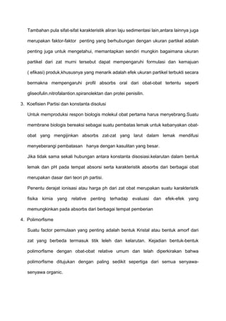 Tambahan pula sifat-sifat karakteristik aliran laju sedimentasi lain,antara lainnya juga

   merupakan faktor-faktor penting yang berhubungan dengan ukuran partikel adalah

   penting juga untuk mengetahui, memantapkan sendiri mungkin bagaimana ukuran

   partikel dari zat murni tersebut dapat mempengaruhi formulasi dan kemajuan

   ( efikasi) produk,khususnya yang menarik adalah efek ukuran partikel terbukti secara

   bermakna mempengaruhi profil absorbs oral dari obat-obat tertentu seperti

   gliseofulin.nitrofalantion.spiranolektan dan protei penisilin.

3. Koefisien Partisi dan konstanta disolusi

   Untuk memproduksi respon biologis molekul obat pertama harus menyebrang.Suatu

   membrane biologis bereaksi sebagai suatu pembatas lemak untuk kebanyakan obat-

   obat yang mengijinkan absorbs zat-zat yang larut dalam lemak mendifusi

   menyeberangi pembatasan hanya dengan kasulitan yang besar.

   Jika tidak sama sekali hubungan antara konstanta disosiasi.kelarutan dalam bentuk

   lemak dan pH pada tempat absorsi serta karakteristik absorbs dari berbagai obat

   merupakan dasar dari teori ph partisi.

   Penentu derajat ionisasi atau harga ph dari zat obat merupakan suatu karakteristik

   fisika kimia yang relative penting terhadap evaluasi dan efek-efek yang

   memungkinkan pada absorbs dari berbagai tempat pemberian

4. Polimorfisme

   Suatu factor permulaan yang penting adalah bentuk Kristal atau bentuk amorf dari

   zat yang berbeda termasuk titik leleh dan kelarutan. Kejadian bentuk-bentuk

   polimorfisme dengan obat-obat relative umum dan telah diperkirakan bahwa

   polimorfisme ditujukan dengan paling sedikit sepertiga dari semua senyawa-

   senyawa organic.
 