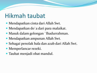 Hikmah taubat
 Mendapatkan cinta dari Allah Swt.
 Mendapatkan do`a dari para malaikat.
 Masuk dalam golongan `Ibadurrahman.
 Mendapatkan ampunan Allah Swt.
 Sebagai penolak bala dan azab dari Allah Swt.
 Memperlancar rezeki.
 Taubat menjadi obat mandul.
 