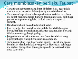 Cara membiasakan perilaku Taubat
 Tanamkan keimanan yang kuat di dalam hati, agar tidak
mudah terjerumus ke dalam jurang maksiat dan dosa.
 Tanamkan keyakinan bahwa perbuatan maksiat dan dosa
itu dapat mendatangkan bahaya dan malapetaka, baik bagi
pelaku maupun orang lain, baik di dunia maupun di
akhirat.
 Hindari berbuat dosa dan berbuat salah.
 Jika terlanjur berbuat dosa dan salah, hendaklah segera
bertaubat dan memohon maaf antar sesama, dan berjanji
tidak akan mengulanginya lagi.
 Jangan malu untuk meminta maaf atas kesalahan yang
diperbuat agar hidup bebas dari malapetaka.
 Tanamkan sikap jiwa ksatria dan sportif untuk mengakui
kesalahan dan kekhilafan yang telah diperbuat, sehingga
menjalani hidup akan tenang tanpa ada perasaan dikejar
dosa dan salah.
 