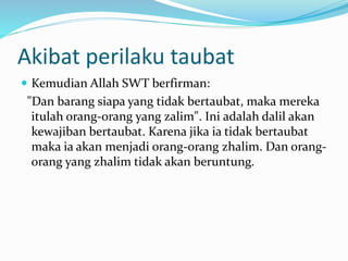 Akibat perilaku taubat
 Kemudian Allah SWT berfirman:
"Dan barang siapa yang tidak bertaubat, maka mereka
itulah orang-orang yang zalim". Ini adalah dalil akan
kewajiban bertaubat. Karena jika ia tidak bertaubat
maka ia akan menjadi orang-orang zhalim. Dan orang-
orang yang zhalim tidak akan beruntung.
 