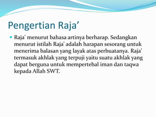 Pengertian Raja’
 Raja' menurut bahasa artinya berharap. Sedangkan
menurut istilah Raja’ adalah harapan sesorang untuk
menerima balasan yang layak atas perbuatanya. Raja’
termasuk akhlak yang terpuji yaitu suatu akhlak yang
dapat berguna untuk mempertebal iman dan taqwa
kepada Allah SWT.
 