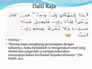  Artinya :
 “Barang siapa mengharap perjumpaan dengan
tuhannya, maka hendaklah ia mengerjakan amal yang
shaleh dan janganlah ia mempersekutukan
sesuatupun dalam beribadah kepada tuhannya.” [Al-
Kahfi: 110].
Dalil Raja’
 