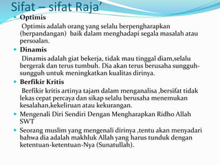 Sifat – sifat Raja’
 Optimis
Optimis adalah orang yang selalu berpengharapkan
(berpandangan) baik dalam menghadapi segala masalah atau
persoalan.
 Dinamis
Dinamis adalah giat bekerja, tidak mau tinggal diam,selalu
bergerak dan terus tumbuh. Dia akan terus berusaha sungguh-
sungguh untuk meningkatkan kualitas dirinya.
 Berfikir Kritis
Berfikir kritis artinya tajam dalam menganalisa ,bersifat tidak
lekas cepat percaya dan sikap selalu berusaha menemukan
kesalahan,kekeliruan atau kekurangan.
 Mengenali Diri Sendiri Dengan Mengharapkan Ridho Allah
SWT
 Seorang muslim yang mengenali dirinya ,tentu akan menyadari
bahwa dia adalah makhluk Allah yang harus tunduk dengan
ketentuan-ketentuan-Nya (Sunatullah).
 