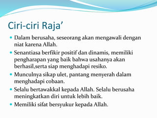 Ciri-ciri Raja’
 Dalam berusaha, seseorang akan mengawali dengan
niat karena Allah.
 Senantiasa berfikir positif dan dinamis, memiliki
pengharapan yang baik bahwa usahanya akan
berhasil,serta siap menghadapi resiko.
 Munculnya sikap ulet, pantang menyerah dalam
menghadapi cobaan.
 Selalu bertawakkal kepada Allah. Selalu berusaha
meningkatkan diri untuk lebih baik.
 Memiliki sifat bersyukur kepada Allah.
 