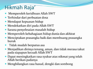Hikmah Raja’
 Memperoleh keridhoan Allah SWT
 Terhindar dari perbuatan dosa
 Mendapat kepuasan hidup
 Mendekatkan diri pada Allah SWT
 Sarana penyelesaian masalah hidup
 Memperoleh kebahagiaan hidup dunia dan akhirat
 Menciptakan prasangka baik dan membuang prasangka
buruk
 Tidak mudah berputus asa
 Menjadikan dirinya tenang, aman, dan tidak merasa takut
pada siapapun kecuali Allah SWT
 Dapat meningkatkan rasa syukur atas nikmat yang telah
Allah berikan padanya
 Menghilangkan rasa hasud, dengki dan sombong
 