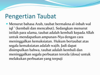 Pengertian Taubat
 Menurut bahasa Arab, taubat bermakna al-inbah wal
iql ’ (kembali dan mencabut). Sedangkan menurut
istilah para ulama, taubat adalah kembali kepada Allah
untuk mendapatkan ampunan-Nya dengan cara
meninggalkan kemaksiatan. Hukum bertaubat atas
segala kemaksiatan adalah wajib. Jadi dapat
disimpulkan bahwa, taubat adalah kembali dan
meninggalkan segala perbuatan tercela (dosa) untuk
melakukan perbuatan yang terpuji
 