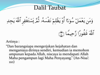 Artinya :
“Dan barangsiapa mengerjakan kejahatan dan
menganiaya dirinya sendiri, kemudian ia memohon
ampunan kepada Allah, niscaya ia mendapati Allah
Maha pengampun lagi Maha Penyayang.” (An-Nisa’:
110)
Dalil Taubat
 