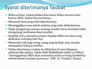 Syarat diterimanya Taubat
 Ikhlas artinya, taubat pelaku dosa harus ikhlas semata-mata
karena Allah, bukan karena lainnya.
 Menyesali dosa yang telah diperbuatnya.
 Meninggalkan sama sekali maksiat yang telah dilakukannya.
 Tidak mengulangi artinya, seorang muslim harus bertekad tidak
mengulangi perbuatan dosa tersebut.
 Istighfar yaitu memohon ampun kepada Allah atas dosa yang
dilakukan terhadap hak-Nya.
 Memenuhi hak bagi orang-orang yang berhak, atau mereka
melepaskan haknya tersebut.
 Waktu diterimanya taubat itu dilakukan di saat hidupnya,
sebelum tiba ajalnya. Sabda Nabi Shallallaahu alaihi wa Sallam :
“Sesungguhnya Allah akan menerima taubat seorang hambaNya
selama belum tercabut nyawanya.” (HR. At-Tirmidzi, Hasan).
 