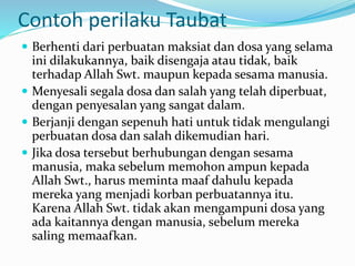 Contoh perilaku Taubat
 Berhenti dari perbuatan maksiat dan dosa yang selama
ini dilakukannya, baik disengaja atau tidak, baik
terhadap Allah Swt. maupun kepada sesama manusia.
 Menyesali segala dosa dan salah yang telah diperbuat,
dengan penyesalan yang sangat dalam.
 Berjanji dengan sepenuh hati untuk tidak mengulangi
perbuatan dosa dan salah dikemudian hari.
 Jika dosa tersebut berhubungan dengan sesama
manusia, maka sebelum memohon ampun kepada
Allah Swt., harus meminta maaf dahulu kepada
mereka yang menjadi korban perbuatannya itu.
Karena Allah Swt. tidak akan mengampuni dosa yang
ada kaitannya dengan manusia, sebelum mereka
saling memaafkan.
 