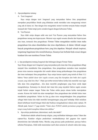 1. Apa pendapatmu tentang :
   A. Teori Jongeneel
       Saya setuju dengan teori Jongeneel yang menyatakan bahwa ilmu pengetahuan
   merupakan penyelidikan ilmiah yang dilakukan untuk mereduksi atau menguarangi misteri
   yang ada di dunia ini. Dan dengan kita mengetahui misteri tersebut ternyata bukan menjadi
   menjauh dari Tuhan tetapi justru semakin kagum dengan kebesaran Tuhan.
   B. Van Peursen
       Saya tidak setuju dengan salah satu teori Van Peursen yang menyatakan bahwa ilmu
   pengetahuan menag atas kepercayaan. Menurut saya segala sesuatu dimulai dari kepercayaan
   atau iman, termasuk ilmu pengetahuan. Firman Tuhan mengatakan melalui iman maka
   pengetahuan kita akan ditambahkan dan terus diperbaharui, di dalam Alkitab sangat
   banyak pengetahuan-pengetahuan baru yang kita dapatkan. Menjadi sebuah inspirasi,
   tergantung bagaimana kita menafsirkannya, biasanya kan berbeda-beda sesuai dengan
   keadaan kita saat membaca Firman Tuhan.


2. a. Apa pendapatmu tentang Jongeneel dan hubungan dengan Firman Tuhan
   Saya Setuju dengan teori Jongeneel yang menyatakan pola iman dan ilmu pengetahuan dibagi
   menjadi ilmu mendahului ilmu pengetahuan, ilmu pengetahuan memaksa iman menjalani
   proses terus menerus mengoreksi diri sendiri dalam terang perkembangan ilmu pengetahuan
   dan iman melampaui ilmu pengetahuan. Saya setuju karena seperti yang tertulis di Ibrai 11;1
   bahwa “Iman adalah dasar dari segala sesuatu yang kita harapkan dan bukti dari segala
   sesuatu yang tidak kita lihat”. Pada ayat terbut tersirat bahwa ketika kita memiliki rasa ingin
   tahu akan ilmu pengetahuan , kita akan memiliki pengharapan yang besar untuk dapat
   mengetahuinya. Semuanya itu diawali dari iman kita yang meyakini bahwa segala sesuatu
   terjadi berkat campur tangan Tuhan dan Tuhan selalu punya alasan ketika menciptakan
   sesuatu. Karena hal itulah kita akan mempelajari ilmu pengetahuan dan terbukti kalau iman
   mendahului pengetahuan. Selain itu kita jg akan terus mengembangkan ilmu pengetahuan
   sebagai bukti kalau kita tidak memiliki ketergantungan yang pasif terhadap Allah melaikan
   dalam kebebasan kreatif dengan bekal akal budinya mengeksplorasi rahasia alam ciptaan. Di
   Alkitab pada Amsal 1:7 juga tertulis “Takut akan TUHAN adalah permulaan pengetahuan,
   tetapi orang bodoh menghina hikmat dan didikan”
   b. Apa artinya predestinasi, determinasi, nasib, dan takdir?
       Predestinasi adalah sebuah konsep religius, yang melibatkan hubungan antara Tuhan dan
   ciptaan-Nya. Karakter religius predestinasi membedakannya dari gagasan lain seperti
   determinisme dan kehendak bebas. Mereka yang percaya pada predestinasi, percaya bahwa
   sebelum Penciptaan, Allah telah menentukan nasib alam semesta di seluruh waktu dan ruang.
 
