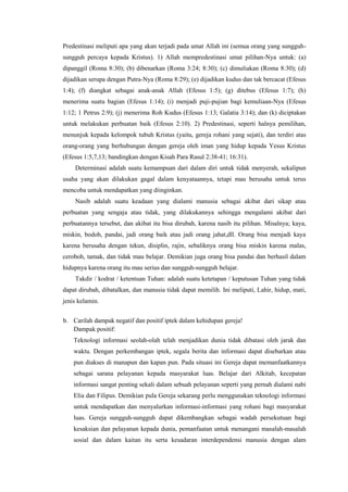 Predestinasi meliputi apa yang akan terjadi pada umat Allah ini (semua orang yang sungguh-
sungguh percaya kepada Kristus). 1) Allah mempredestinasi umat pilihan-Nya untuk: (a)
dipanggil (Roma 8:30); (b) dibenarkan (Roma 3:24; 8:30); (c) dimuliakan (Roma 8:30); (d)
dijadikan serupa dengan Putra-Nya (Roma 8:29); (e) dijadikan kudus dan tak bercacat (Efesus
1:4); (f) diangkat sebagai anak-anak Allah (Efesus 1:5); (g) ditebus (Efesus 1:7); (h)
menerima suatu bagian (Efesus 1:14); (i) menjadi puji-pujian bagi kemuliaan-Nya (Efesus
1:12; 1 Petrus 2:9); (j) menerima Roh Kudus (Efesus 1:13; Galatia 3:14); dan (k) diciptakan
untuk melakukan perbuatan baik (Efesus 2:10). 2) Predestinasi, seperti halnya pemilihan,
menunjuk kepada kelompok tubuh Kristus (yaitu, gereja rohani yang sejati), dan terdiri atas
orang-orang yang berhubungan dengan gereja oleh iman yang hidup kepada Yesus Kristus
(Efesus 1:5,7,13; bandingkan dengan Kisah Para Rasul 2:38-41; 16:31).
    Determinasi adalah suatu kemampuan dari dalam diri untuk tidak menyerah, sekalipun
usaha yang akan dilakukan gagal dalam kenyataannya, tetapi mau berusaha untuk terus
mencoba untuk mendapatkan yang diinginkan.
    Nasib adalah suatu keadaan yang dialami manusia sebagai akibat dari sikap atau
perbuatan yang sengaja atau tidak, yang dilakukannya sehingga mengalami akibat dari
perbuatannya tersebut, dan akibat itu bisa dirubah, karena nasib itu pilihan. Misalnya; kaya,
miskin, bodoh, pandai, jadi orang baik atau jadi orang jahat,dll. Orang bisa menjadi kaya
karena berusaha dengan tekun, disiplin, rajin, sebaliknya orang bisa miskin karena malas,
ceroboh, tamak, dan tidak mau belajar. Demikian juga orang bisa pandai dan berhasil dalam
hidupnya karena orang itu mau serius dan sungguh-sungguh belajar.
    Takdir / kodrat / ketentuan Tuhan: adalah suatu ketetapan / keputusan Tuhan yang tidak
dapat dirubah, dibatalkan, dan manusia tidak dapat memilih. Ini meliputi, Lahir, hidup, mati,
jenis kelamin.


b. Carilah dampak negatif dan positif iptek dalam kehidupan gereja!
   Dampak positif:
    Teknologi informasi seolah-olah telah menjadikan dunia tidak dibatasi oleh jarak dan
    waktu. Dengan perkembangan iptek, segala berita dan informasi dapat disebarkan atau
    pun diakses di manapun dan kapan pun. Pada situasi ini Gereja dapat memanfaatkannya
    sebagai sarana pelayanan kepada masyarakat luas. Belajar dari Alkitab, kecepatan
    informasi sangat penting sekali dalam sebuah pelayanan seperti yang pernah dialami nabi
    Elia dan Filipus. Demikian pula Gereja sekarang perlu menggunakan teknologi informasi
    untuk mendapatkan dan menyalurkan informasi-informasi yang rohani bagi masyarakat
    luas. Gereja sungguh-sungguh dapat dikembangkan sebagai wadah persekutuan bagi
    kesaksian dan pelayanan kepada dunia, pemanfaatan untuk menangani masalah-masalah
    sosial dan dalam kaitan itu serta kesadaran interdependensi manusia dengan alam
 
