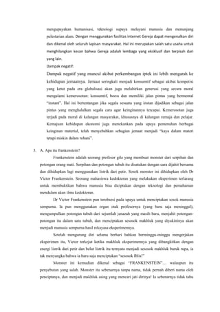 mengupayakan humanisasi, teknologi supaya melayani manusia dan menunjang
       pelestarian alam. Dengan menggunakan fasilitas internet Gereja dapat mengenalkan diri
       dan dikenal oleh seluruh lapisan masyarakat. Hal ini merupakan salah satu usaha untuk
       menghilangkan kesan bahwa Gereja adalah lembaga yang eksklusif dan terpisah dari
       yang lain.
       Dampak negatif:
       Dampak negatif yang muncul akibat perkembangan iptek ini lebih mengarah ke
       kehidupan jemaatnya. Jemaat seringkali menjadi konsumtif sebagai akibat kompetisi
       yang ketat pada era globalisasi akan juga melahirkan generasi yang secara moral
       mengalami kemerosotan: konsumtif, boros dan memiliki jalan pintas yang bermental
       “instant”. Hal ini bertentangan jika segala sesuatu yang instan dijadikan sebagai jalan
       pintas yang menghalalkan segala cara agar keinginannya tercapai. Kemerosotan juga
       terjadi pada moral di kalangan masyarakat, khususnya di kalangan remaja dan pelajar.
       Kemajuan kehidupan ekonomi juga menekankan pada upaya pemenuhan berbagai
       keinginan material, telah menyebabkan sebagian jemaat menjadi “kaya dalam materi
       tetapi miskin dalam rohani”.


3. A. Apa itu frankenstein?
           Frankenstein adalah seorang profesor gila yang membuat monster dari serpihan dan
   potongan orang mati. Serpihan dan potongan tubuh itu disatukan dengan cara dijahit bersama
   dan dihidupkan lagi menggunakan listrik dari petir. Sosok monster ini dihidupkan oleh Dr
   Victor Frankenstein. Seorang mahasiswa kedokteran yang melakukan eksperimen terlarang
   untuk membuktikan bahwa manusia bisa diciptakan dengan teknologi dan pemahaman
   mendalam akan ilmu kedokteran.
           Dr Victor Frankenstein pun terobsesi pada upaya untuk menciptakan sosok manusia
   sempurna. Ia pun menggunakan organ otak profesornya (yang baru saja meninggal),
   mengumpulkan potongan tubuh dari sejumlah jenazah yang masih baru, menjahit potongan-
   potongan itu dalam satu tubuh, dan menciptakan sesosok makhluk yang diyakininya akan
   menjadi manusia sempurna hasil rekayasa eksperimennya.
           Setelah mengurung diri selama berhari bahkan berminggu-minggu mengerjakan
   eksperimen itu, Victor terkejut ketika makhluk eksperimennya yang dibangkitkan dengan
   energi listrik dari petir dan belut listrik itu ternyata menjadi sesosok makhluk buruk rupa, ia
   tak menyangka bahwa ia baru saja menciptakan “sesosok Iblis!”
           Monster ini kemudian dikenal sebagai “FRANKENSTEIN”… walaupun itu
   penyebutan yang salah. Monster itu sebenarnya tanpa nama, tidak pernah diberi nama oleh
   penciptanya, dan menjadi makhluk asing yang mencari jati dirinya! Ia sebenarnya tidak tahu
 
