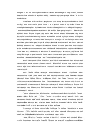 mengapa ia ada dan untuk apa ia diciptakan. Dalam pencariannya itu sang monster justru ia
menjadi teror menakutkan sejumlah orang, terutama bagi penciptanya sendiri: dr Victor
Frankenstein!
        Kisah besar itu berawal dari pengalaman nyata Mary Wollstonecraft Godwin (Mari
Shelley) pada suatu musim panas tahun 1816 di sebuah kastil di tepi Lake Geneva. Ia
bermimpi dan mimpinya dituliskan dalam sebuah cerita.Begini kira-kira sebagian kutipannya:
“Saat merebahkan kepalaku di atas bantal, aku tak bisa tidur apalagi berpikir… Aku melihat
sepasang mata, dengan tatapan yang pedih. Aku melihat seorang mahasiswa yang pucat
sedang berlutut diam di samping sesuatu. Aku melihat sesosok bayangan seorang lelaki yang
meregang didekatnya, lalu mesin besar di ruangan itu menunjukkan reaksi adanya tanda-tanda
kehidupan, panel-panel yang bergerak sebagai penunjuk adanya sebuah reaksi dari sosok di
samping mahasiswa itu. Sungguh menakutkan, sebuah kekuatan yang luar biasa sebagai
akibat usaha keras seorang manusia untuk membentuk sesuatu cipataan yang menakjubkan di
dunia!”Dan Mary memenangkan pertaruhan di antara ketiganya. Karangan yang berasal dari
mimpi buruknya itu pun kemudian ditulis dalam bentuk novel yang diterbitkan dua tahun
kemudian. Dan melegenda sebagai kisah Frankenstein hingga ini hari!
        Novel Frankenstein tahun 1818 karya Mary Shelly ternyata bukan yang pertama kali
memunculkan sosok monster ciptaan manusia. Kisah-kisah senada juga ternyata sudah
muncul sejak lama. Baik dalam legenda, cerita dari mulut ke mulut, bahkan dalam catatan-
catatan sejarah.
        Mary       Shelly   dalam   novelnya   menggambarkan      sebuah   eksperimen   untuk
menghidupkan sosok yang sudah mati dari potongan-potongan yang disatukan dengan
teknologi dalam bidang biologi, kedokteran, kimia, dan fisika. Ternyata teori yang
diajukannya tersebut bukan tanpa dasar. Karena eksperimen yang hampir mirip dengan itu
ternyata sudah pernah dilakukan. Beberapa tokoh sejarah pernah dihubungkan dengan fiksi
dan monster yang dibangkitkan dari kematian tersebut, karena eksperimen yang diyakini
pernah mereka lakukan.
        Catatan sejarah terbaru sebelum novel itu dibuat adalah eksperimen Luigi Galvani,
seorang dokter Italia pada 1790-an. Galvani menyatakan energi berbasis listrik bisa
merangsang impuls saraf untuk melakukan gerakan. Dalam sebuah demonstras, Galvani
menggunakan potongan kaki belakang katak. Saraf dari potongan kaki itu dialiri listrik,
ternyata kaki katak tersebut bergerak sesuai struktur sendinya.
        Temuannya ini dimuat dalam buku ilmiahnya De Viribus Electricitatis in Motu
Musculari (1792). Dari sini muncul spekulasi teori bahwa makhluk hidup yang telah mati
masih bisa dihidupkan kembali dengan menggunakan energi listrik.
        Lantas Heinrich Cornelius Agrippa (1486-1535), seorang ahli astrologi, kimia,
penulis ilmu rahasia, dan peneliti ilmu sihir. Menurut isu, ia pernah mencoba membangkitkan
 