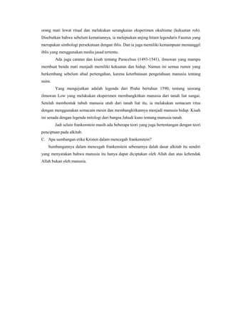orang mati lewat ritual dan melakukan serangkaian eksperimen okultisme (kekuatan roh).
Disebutkan bahwa sebelum kematiannya, ia melepaskan anjing hitam legendaris Faustus yang
merupakan simbologi persekutuan dengan iblis. Dan ia juga memiliki kemampuan memanggil
iblis yang menggunakan media jasad tertentu.
         Ada juga catatan dan kisah tentang Paracelsus (1493-1541), ilmuwan yang mampu
membuat benda mati menjadi memiliki kekuatan dan hidup. Namun ini semua rumor yang
berkembang sebelum abad pertengahan, karena keterbatasan pengetahuan manusia tentang
sains.
         Yang mengejutkan adalah legenda dari Praha bertahun 1590, tentang seorang
ilmuwan Low yang melakukan eksperimen membangkitkan manusia dari tanah liat sungai.
Setelah membentuk tubuh manusia utuh dari tanah liat itu, ia melakukan semacam ritus
dengan menggunakan semacam mesin dan membangkitkannya menjadi manusia hidup. Kisah
ini senada dengan legenda mitologi dari bangsa Jahudi kuno tentang manusia tanah.
         Jadi selain frankenstein masih ada beberapa teori yang juga bertentangan dengan teori
penciptaan pada alkitab.
C. Apa sumbangan etika Kristen dalam mencegah frankenstein?
    Sumbangannya dalam mencegah frankenstein sebenarnya dalah dasar alkitab itu sendiri
yang menyatakan bahwa manusia itu hanya dapat diciptakan oleh Allah dan atas kehendak
Allah bukan oleh manusia.
 
