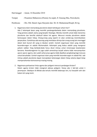 Hari/tanggal   : Jumat, 16 Desember 2010

Tempat         : Pesantren Mahasiswa (Pesma) An najah, Jl. Gunung Mas, Purwokerto.

Pembicara      : Drs. Pdt. Daniel Agus Haryanto dan Dr. H. Muhammad Roqib, M.Ag

   1. Bagaimana Islam memandang pluralisme dalam kehidupan sehari-hari?
      Ada 2 kelompok besar yang memiliki pandanganberbeda dalam memandang pluralisme.
      Yang perlama adalah ulama yang berpikir theologis. Mereka memilih untuk tidak menerima
      pluralisme dan bersifat eksklusif dalam hal agama. Menurut mereka pluralisme adalah
      keniscayaan dalam hidup. Orang-orang yang seperti ini akan cenderung menimbulokan
      perpecahan. Contohnya ada seorang yang merelakan dirinya dan orang-orang lain meninggal
      dalam bom bunuh diri yang ia lakukan sendiri. Contoh organisaasi Islam yang memiliki
      kecenderungan ini adalah Muhamadiah. Kelompok yang kedua adalah yang menganut
      paham radikal. Yang berbeda-beda harus dicari intinya untuk mmencapai keselamatan
      bersama. Keanekaragaman itu juga sudah semestinya terjadi selama tidak mencampurkan
      ajaran-ajaran agama, dan sudah seharusnya agama tidak dijadikan penghalang bagi manusia
      untuk bersahabat. Contoh organisasi Islam yang memiliki kecenderungan ini adalah NU. Jadi
      intinya adalah pluralisme dapat menciptakan ketenangan dalam hidup selama dapat tetap
      mempertahankan keimanannya masing-masing.

   2. Bagaimana perkawinan lintas agama dan poligami menurut pandangan Kristen?
      Dalam agama kristen tidak mengenal adanya poligami. Hanya ada 1 laki-laki untuk 1
      perempuan. Sekalipun di Alkitab ada tertulis memiliki beberapa istri, itu hanyalah selir dan
      bukan istri yang resmi.
 