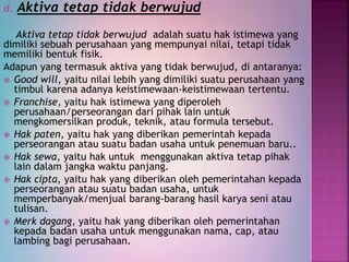 d. Aktiva tetap tidak berwujud
Aktiva tetap tidak berwujud adalah suatu hak istimewa yang
dimiliki sebuah perusahaan yang mempunyai nilai, tetapi tidak
memiliki bentuk fisik.
Adapun yang termasuk aktiva yang tidak berwujud, di antaranya:
 Good will, yaitu nilai lebih yang dimiliki suatu perusahaan yang
timbul karena adanya keistimewaan-keistimewaan tertentu.
 Franchise, yaitu hak istimewa yang diperoleh
perusahaan/perseorangan dari pihak lain untuk
mengkomersilkan produk, teknik, atau formula tersebut.
 Hak paten, yaitu hak yang diberikan pemerintah kepada
perseorangan atau suatu badan usaha untuk penemuan baru..
 Hak sewa, yaitu hak untuk menggunakan aktiva tetap pihak
lain dalam jangka waktu panjang.
 Hak cipta, yaitu hak yang diberikan oleh pemerintahan kepada
perseorangan atau suatu badan usaha, untuk
memperbanyak/menjual barang-barang hasil karya seni atau
tulisan.
 Merk dagang, yaitu hak yang diberikan oleh pemerintahan
kepada badan usaha untuk menggunakan nama, cap, atau
lambing bagi perusahaan.
 
