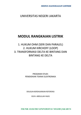 MODUL RANGKAIAN LISTRIK




    UNIVERSITAS NEGERI JAKARTA




  MODUL RANGKAIAN LISTRIK

    1. HUKUM OHM (SERI DAN PARALEL)
        2. HUKUM KIRCHOFF (LOOP)
3. TRANSFORMASI DELTA KE BINTANG DAN
            BINTANG KE DELTA




              PROGRAM STUDI:
       PENDIDIKAN TEKNIK ELEKTRONIKA




        DISUSUN BERDASARKAN REFERENSI

             OLEH: ABDULLAH HAJIS




    TEKNIK ELEKTRO UNIVERSITAS NEGERI JAKARTA
 