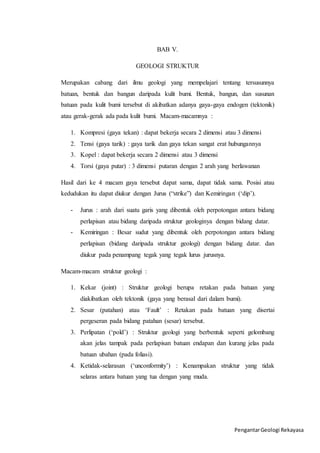 Pengantar Geologi Rekayasa 
BAB V. 
GEOLOGI STRUKTUR 
Merupakan cabang dari ilmu geologi yang mempelajari tentang tersusunnya 
batuan, bentuk dan bangun daripada kulit bumi. Bentuk, bangun, dan susunan 
batuan pada kulit bumi tersebut di akibatkan adanya gaya-gaya endogen (tektonik) 
atau gerak-gerak ada pada kulit bumi. Macam-macamnya : 
1. Kompresi (gaya tekan) : dapat bekerja secara 2 dimensi atau 3 dimensi 
2. Tensi (gaya tarik) : gaya tarik dan gaya tekan sangat erat hubungannya 
3. Kopel : dapat bekerja secara 2 dimensi atau 3 dimensi 
4. Torsi (gaya putar) : 3 dimensi putaran dengan 2 arah yang berlawanan 
Hasil dari ke 4 macam gaya tersebut dapat sama, dapat tidak sama. Posisi atau 
kedudukan itu dapat diukur dengan Jurus (“strike”) dan Kemiringan (‘dip’). 
- Jurus : arah dari suatu garis yang dibentuk oleh perpotongan antara bidang 
perlapisan atau bidang daripada struktur geologinya dengan bidang datar. 
- Kemiringan : Besar sudut yang dibentuk oleh perpotongan antara bidang 
perlapisan (bidang daripada struktur geologi) dengan bidang datar. dan 
diukur pada penampang tegak yang tegak lurus jurusnya. 
Macam-macam struktur geologi : 
1. Kekar (joint) : Struktur geologi berupa retakan pada batuan yang 
diakibatkan oleh tektonik (gaya yang berasal dari dalam bumi). 
2. Sesar (patahan) atau ‘Fault’ : Retakan pada batuan yang disertai 
pergeseran pada bidang patahan (sesar) tersebut. 
3. Perlipatan (‘pold’) : Struktur geologi yang berbentuk seperti gelombang 
akan jelas tampak pada perlapisan batuan endapan dan kurang jelas pada 
batuan ubahan (pada foliasi). 
4. Ketidak-selarasan (‘unconformity’) : Kenampakan struktur yang tidak 
selaras antara batuan yang tua dengan yang muda. 
 
