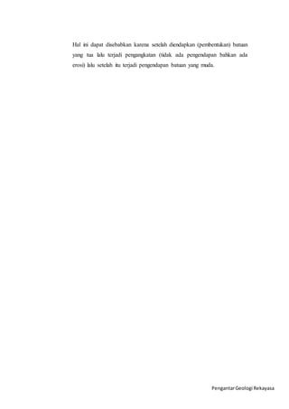 Hal ini dapat disebabkan karena setelah diendapkan (pembentukan) batuan 
yang tua lalu terjadi pengangkatan (tidak ada pengendapan bahkan ada 
erosi) lalu setelah itu terjadi pengendapan batuan yang muda. 
Pengantar Geologi Rekayasa 
 