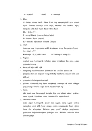 Pengantar Geologi Rekayasa 
v = vegetasi t = tanah m = manusia 
1. iklim 
di daerah tropika basah, faktor iklim yang mempengaruhi erosi adalah 
hujan, terutama besarnya curah hujan, intensitas dan distribusi hujan, 
kecepatan jatuh butir hujan, besar butiran hujan. 
EI30 = E (I30.10-2) 
E = energi kinetik (tonmeter/ha/cm hujan) 
I = Intensitas hujan (cm/jam) 
I30 = intensitas maksimum 30 menit (cm/jam) 
2. relief 
dua unsur yang berpengaruh adalah kemiringan lereng dan panjang lereng. 
Xc = 0.065 . s1.49 
Keterangan : Xc = jumlah erosi s = kemiringan lereng (%) 
3. Vegetasi 
vegetasi akan berpengaruh terhadap aliran permukaan dan erosi. aspek 
pengaruh tersebut : 
- intersepsi hujan oleh tajuk 
- mengurangi kecepatan aliran permukaan dan kekuatan perusak air 
- pengaruh akar dan kegiatan biologi terhadap ketahanan struktur tanah dan 
infiltrasi 
- pengaruh terhadap porositas tanah 
- peristiwa transpirasi yang dapat mengurangi kandungan air tanah sehingga 
yang datang kemudian dapat masuk ke alam tanah lagi 
4. Tanah 
sifat tanah yang berpengaruh terhadap laju erosi adalah tekstur, struktur, 
bahan organik, kedalaman tanah, dan sifat-sifat lapisan bawah. 
5. Tindakan manusia 
disini dapat berpengaruh positif dan negatif. yang negatif apabila 
menjadikan erosi lebih besar dengan contoh penggundulan hutan, sistem 
huma dan sebagainya. Tindakan yang positif misalnya penghutanan, 
pembuatan bangunan-bangunan pencegah erosi, tindakan konservasi tanah 
dan sebagainya. 
 