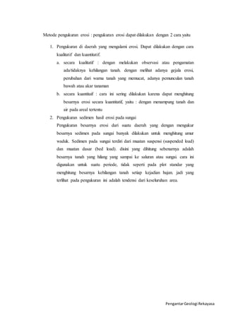 Metode pengukuran erosi : pengukuran erosi dapat dilakukan dengan 2 cara yaitu 
1. Pengukuran di daerah yang mengalami erosi. Dapat dilakukan dengan cara 
kualitatif dan kuantitatif. 
a. secara kualitatif : dengan melakukan observasi atau pengamatan 
ada/tidaknya kehilangan tanah. dengan melihat adanya gejala erosi, 
perubahan dari warna tanah yang memucat, adanya pemunculan tanah 
bawah atau akar tanaman 
b. secara kuantitaif : cara ini sering dilakukan karena dapat menghitung 
besarnya erosi secara kuantitatif, yaitu : dengan menampung tanah dan 
air pada areal tertentu 
Pengantar Geologi Rekayasa 
2. Pengukuran sedimen hasil erosi pada sungai 
Pengukuran besarnya erosi dari suatu daerah yang dengan mengukur 
besarnya sedimen pada sungai banyak dilakukan untuk menghitung umur 
waduk. Sedimen pada sungai terdiri dari muatan suspensi (suspended load) 
dan muatan dasar (bed load). disini yang dihitung sebenarnya adalah 
besarnya tanah yang hilang yang sampai ke saluran atau sungai. cara ini 
digunakan untuk suatu periode, tidak seperti pada plot standar yang 
menghitung besarnya kehilangan tanah setiap kejadian hujan. jadi yang 
terlihat pada pengukuran ini adalah tendensi dari keseluruhan area. 
 
