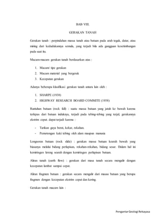 Pengantar Geologi Rekayasa 
BAB VIII. 
GERAKAN TANAH 
Gerakan tanah : perpindahan massa tanah atau batuan pada arah tegak, datar, atau 
miring dari kedudukannya semula, yang terjadi bila ada gangguan kesetimbangan 
pada saat itu. 
Macam-macam gerakan tanah berdasarkan atas : 
1. Macam/ tipe gerakan 
2. Macam material yang bergerak 
3. Kecepatan gerakan 
Adanya beberapa klasifikasi gerakan tanah antara lain oleh : 
1. SHARPE (1938) 
2. HIGHWAY RESEARCH BOARD COMMITE (1958) 
Runtuhan batuan (rock fall) : suatu massa batuan yang jatuh ke bawah karena 
terlepas dari batuan induknya, terjadi pada tebing-tebing yang terjal, gerakannya 
ekstrim cepat. dapat terjadi karena : 
- Tarikan gaya berat, kekar, rekahan. 
- Pemotongan kaki tebing oleh alam maupun manusia 
Longsoran batuan (rock slide) : gerakan massa batuan kearah bawah yang 
biasanya melalui bidang perlapisan, rekahan-rekahan, bidang sesar. Dalam hal ini 
kemiringan lereng searah dengan kemiringan perlapisan batuan. 
Aliran tanah (earth flow) : gerakan dari masa tanah secara mengalir dengan 
kecepatan lambat sampai cepat. 
Aliran fragmen batuan : gerakan secara mengalir dari masaa batuan yang berupa 
fragmen dengan kecepatan ekstrim cepat dan kering. 
Gerakan tanah macam lain : 
 