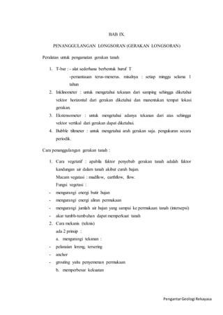 Pengantar Geologi Rekayasa 
BAB IX. 
PENANGGULANGAN LONGSORAN (GERAKAN LONGSORAN) 
Peralatan untuk pengamatan gerakan tanah 
1. T-bar : - alat sederhana berbentuk huruf T 
-pemantauan terus-menerus. misalnya : setiap minggu selama 1 
tahun 
2. Inklinometer : untuk mengetahui tekanan dari samping sehingga diketahui 
vektor horizontal dari gerakan diketahui dan manentukan tempat lokasi 
gerakan. 
3. Ekstensometer : untuk mengetahui adanya tekanan dari atas sehingga 
vektor vertikal dari gerakan dapat diketahui. 
4. Bubble tiltmeter : untuk mengetahui arah gerakan saja. pengukuran secara 
periodik. 
Cara penanggulangan gerakan tanah : 
1. Cara vegetatif : apabila faktor penyebab gerakan tanah adalah faktor 
kandungan air dalam tanah akibat curah hujan. 
Macam vegatasi : mudflow, earthflow, flow. 
Fungsi vegetasi : 
- mengurangi energi butir hujan 
- mengurangi energi aliran permukaan 
- mengurangi jumlah air hujan yang sampai ke permukaan tanah (intersepsi) 
- akar tumbh-tumbuhan dapat memperkuat tanah 
2. Cara mekanis (teknis) 
ada 2 prinsip : 
a. mengurangi tekanan : 
- pelanaian lereng, tersering 
- anchor 
- grouting yaitu penyemenan permukaan 
b. memperbesar kekuatan 
 