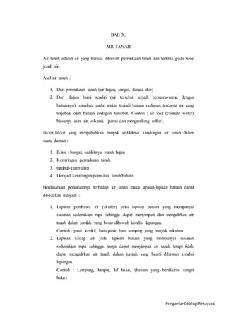 Pengantar Geologi Rekayasa 
BAB X. 
AIR TANAH 
Air tanah adalah air yang berada dibawah permukaan tanah dan terletak pada zone 
jenuh air. 
Asal air tanah : 
1. Dari permukaan tanah (air hujan, sungai, danau, dsb) 
2. Dari dalam bumi sendiri (air tersebut terjadi bersama-sama dengan 
batuannya), misalnya pada waktu terjadi batuan endapan terdapat air yang 
terjebak oleh batuan endapan tersebut. Contoh : air fosil (connate water) 
biasanya asin, air volkanik (panas dan mengandung sulfur). 
faktor-faktor yang menyebabkan banyak sedikitnya kandungan air tanah dalam 
suatu daerah : 
1. Iklim : banyak sedikitnya curah hujan 
2. Kemiringan permukaan tanah 
3. tumbuh-tumbuhan 
4. Derajad kesarangan/porositas tanah/batuan 
Berdasarkan perlakuannya terhadap air tanah maka lapisan-lapisan batuan dapat 
dibedakan menjadi : 
1. Lapisan pembawa air (akuifer) yaitu lapisan batuan yang mempunyai 
susunan sedemikian rupa sehingga dapat menyimpan dan mengalirkan air 
tanah dalam jumlah yang besar dibawah kondisi lapangan. 
Contoh : pasir, kerikil, batu pasir, batu samping yang banyak rekahan. 
2. Lapisan kedap air yaitu lapisan batuan yang mempunyai susunan 
sedemikian rupa sehingga hanya dapat menyimpan air tanah tetapi tidak 
dapat mengalirkan air tanah dalam jumlah yang bearti dibawah kondisi 
lapangan. 
Contoh : Lempung, lumpur, luf halus, (batuan yang berukuran sangat 
halus) 
 