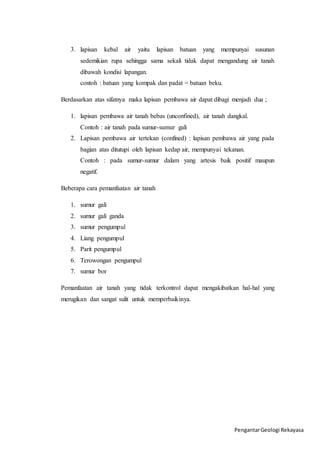 3. lapisan kebal air yaitu lapisan batuan yang mempunyai susunan 
sedemikian rupa sehingga sama sekali tidak dapat mengandung air tanah 
dibawah kondisi lapangan. 
contoh : batuan yang kompak dan padat = batuan beku. 
Berdasarkan atas sifatnya maka lapisan pembawa air dapat dibagi menjadi dua ; 
1. lapisan pembawa air tanah bebas (unconfined), air tanah dangkal. 
Pengantar Geologi Rekayasa 
Contoh : air tanah pada sumur-sumur gali 
2. Lapisan pembawa air tertekan (confined) : lapisan pembawa air yang pada 
bagian atas ditutupi oleh lapisan kedap air, mempunyai tekanan. 
Contoh : pada sumur-sumur dalam yang artesis baik positif maupun 
negatif. 
Beberapa cara pemanfaatan air tanah 
1. sumur gali 
2. sumur gali ganda 
3. sumur pengumpul 
4. Liang pengumpul 
5. Parit pengumpul 
6. Terowongan pengumpul 
7. sumur bor 
Pemanfaatan air tanah yang tidak terkontrol dapat mengakibatkan hal-hal yang 
merugikan dan sangat sulit untuk memperbaikinya. 
 