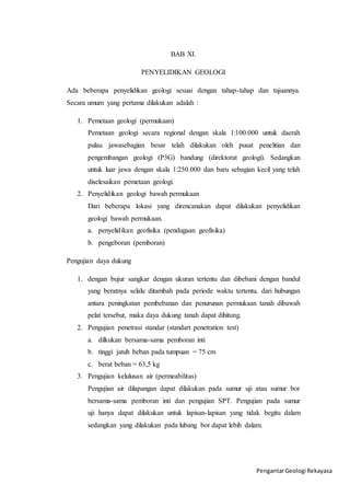 Pengantar Geologi Rekayasa 
BAB XI. 
PENYELIDIKAN GEOLOGI 
Ada beberapa penyelidikan geologi sesuai dengan tahap-tahap dan tujuannya. 
Secara umum yang pertama dilakukan adalah : 
1. Pemetaan geologi (permukaan) 
Pemetaan geologi secara regional dengan skala 1:100.000 untuk daerah 
pulau jawasebagian besar telah dilakukan oleh pusat penelitian dan 
pengembangan geologi (P3G) bandung (direktorat geologi). Sedangkan 
untuk luar jawa dengan skala 1:250.000 dan baru sebagian kecil yang telah 
diselesaikan pemetaan geologi. 
2. Penyelidikan geologi bawah permukaan 
Dari beberapa lokasi yang direncanakan dapat dilakukan penyelidikan 
geologi bawah permukaan. 
a. penyelidikan geofisika (pendugaan geofisika) 
b. pengeboran (pemboran) 
Pengujian daya dukung 
1. dengan bujur sangkar dengan ukuran tertentu dan dibebani dengan bandul 
yang beratnya selalu ditambah pada periode waktu tertentu. dari hubungan 
antara peningkatan pembebanan dan penurunan permukaan tanah dibawah 
pelat tersebut, maka daya dukung tanah dapat dihitung. 
2. Pengujian penetrasi standar (standart penetration test) 
a. dilkukan bersama-sama pemboran inti 
b. tinggi jatuh beban pada tumpuan = 75 cm 
c. berat beban = 63,5 kg 
3. Pengujian kelulusan air (permeabilitas) 
Pengujian air dilapangan dapat dilakukan pada sumur uji atau sumur bor 
bersama-sama pemboran inti dan pengujian SPT. Pengujian pada sumur 
uji hanya dapat dilakukan untuk lapisan-lapisan yang tidak begitu dalam 
sedangkan yang dilakukan pada lubang bor dapat lebih dalam. 

