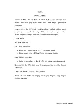 Pengantar Geologi Rekayasa 
BAB II. 
SUSUNAN BUMI 
Menurut ADAMS, WILLIAMSON, WASHINGTON : pada hakikatnya tidak 
terdapat batas-batas yang nyata antara kerak bumi dengan lapisan-lapisan 
dibawahnya. 
Menurut KUHN dan RITTMAN : bumi berasal dari matahari, inti bumi seperti 
yang terdapat pada matahari. Zat-zatnya adalah zat H yang berupa gas dan akibat 
tekanan yang besar sehingga atom-atom H bersifat seperti benda padat. 
KERAK BUMI 
HOLMES, terdiri dari : 
SiAl (Silium Aluminium) 
a. Bagian atas : tebal ± 15 Km, BJ ±2,7 , tipe magma granitis 
b. Bagian tengah : tebal ± 25 Km, BJ ± 3,5 , tipe magma basaltis 
SiMg (Silisium Magnesium) 
c. bagian bawah : tebal ± 20 Km, BJ ± 3,5 , tipe magma peridotit dan eklogit 
Ketebalan SiAl dan SiMg tidak sama. Di pengunungan SiAl lebih tebal daripada 
di Samudera. 
TEORI TEKTONIK LEMPENG (Plat Tectonic) 
Bawah kulit bumi terdiri dari lempeng-lempeng yang bergerak saling menjauhi 
dan saling mendekat. 
 