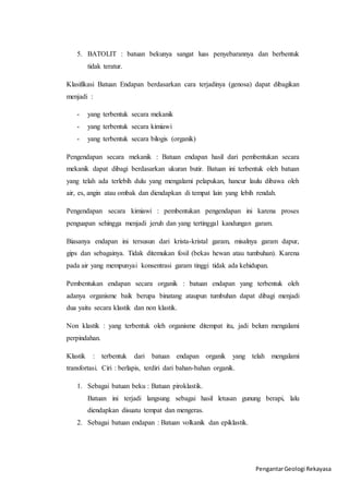 5. BATOLIT : batuan bekunya sangat luas penyebarannya dan berbentuk 
Pengantar Geologi Rekayasa 
tidak teratur. 
Klasifikasi Batuan Endapan berdasarkan cara terjadinya (genosa) dapat dibagikan 
menjadi : 
- yang terbentuk secara mekanik 
- yang terbentuk secara kimiawi 
- yang terbentuk secara bilogis (organik) 
Pengendapan secara mekanik : Batuan endapan hasil dari pembentukan secara 
mekanik dapat dibagi berdasarkan ukuran butir. Batuan ini terbentuk oleh batuan 
yang telah ada terlebih dulu yang mengalami pelapukan, hancur laulu dibawa oleh 
air, es, angin atau ombak dan diendapkan di tempat lain yang lebih rendah. 
Pengendapan secara kimiawi : pembentukan pengendapan ini karena proses 
penguapan sehingga menjadi jeruh dan yang tertinggal kandungan garam. 
Biasanya endapan ini tersusun dari krista-kristal garam, misalnya garam dapur, 
gips dan sebagainya. Tidak ditemukan fosil (bekas hewan atau tumbuhan). Karena 
pada air yang mempunyai konsentrasi garam tinggi tidak ada kehidupan. 
Pembentukan endapan secara organik : batuan endapan yang terbentuk oleh 
adanya organisme baik berupa binatang ataupun tumbuhan dapat dibagi menjadi 
dua yaitu secara klastik dan non klastik. 
Non klastik : yang terbentuk oleh organisme ditempat itu, jadi belum mengalami 
perpindahan. 
Klastik : terbentuk dari batuan endapan organik yang telah mengalami 
transfortasi. Ciri : berlapis, terdiri dari bahan-bahan organik. 
1. Sebagai batuan beku : Batuan piroklastik. 
Batuan ini terjadi langsung sebagai hasil letusan gunung berapi, lalu 
diendapkan disuatu tempat dan mengeras. 
2. Sebagai batuan endapan : Batuan volkanik dan epiklastik. 
 