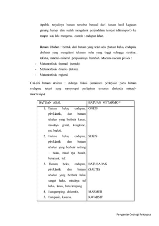 Apabila terjadinya batuan tersebut berasal dari batuan hasil kegiatan 
gunung berapi dan sudah mengalami perpindahan tempat (ditransport) ke 
tempat lain lalu mengeras. contoh : endapan lahar. 
Batuan Ubahan : bentuk dari batuan yang telah ada (batuan beku, endapan, 
ubahan) yang mengalami tekanan suhu yang tinggi sehingga struktur, 
tekstur, mineral-mineral penyusunnya berubah. Macam-macam proses : 
Pengantar Geologi Rekayasa 
- Metamorfosis thermal (sentuh) 
- Metamorfosis dinamo (tekan) 
- Metamorfosis regional 
Ciri-ciri batuan ubahan : Adanya foliasi (semacam perlapisan pada batuan 
endapan, tetapi yang menyerupai perlapisan tersusun daripada mineral-mineralnya). 
BATUAN ASAL BATUAN METARMOF 
1. Batuan beku, endapan, 
piroklastik, dan batuan 
ubahan yang berbutir kasar, 
misalnya granit, konglome, 
rat, breksi, 
2. Batuan beku, endapan, 
piroklastik dan batuan 
ubahan yang berbutir sedang 
– halus, misal nya basalt, 
batupasir, tuf. 
3. Batuan beku, endapan, 
piroklastik dan batuan 
ubahan yang berbutir halus 
sangat halus, misalnya tuf 
halus, lanau, batu lempung 
4. Batugamping, dolomitit, 
5. Batupasir, kwarsa. 
GNEIS 
SEKIS 
BATUSABAK 
(SALTE) 
MARMER 
KWARSIT 
 