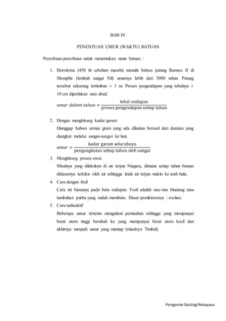 Pengantar Geologi Rekayasa 
BAB IV. 
PENENTUAN UMUR (WAKTU) BATUAN 
Percobaan-percobaan untuk menentukan umur batuan : 
1. Herodotus (450 th sebelum masehi) menulis bahwa patung Ramses II di 
Memphis (lembah sungai Nil) umurnya lebih dari 3000 tahun. Patung 
tersebut sekarang tertimbun ± 3 m. Proses pengendapan yang tebalnya ± 
10 cm diperlukan satu abad. 
푢푚푢푟 푑푎푙푎푚 푡푎ℎ푢푛 = 
tebal endapan 
proses pengendapan setiap tahun 
2. Dengan menghitung kadar garam 
Dianggap bahwa semua gram yang ada dilautan berasal dari daratan yang 
diangkut melalui sungai-sungai ke laut. 
푢푚푢푟 = 
kadar garam seluruhnya 
pengangkutan setiap tahun oleh sungai 
3. Menghitung proses erosi 
Misalnya yang dilakukan di air terjun Niagara, dimana setiap tahun batuan 
didasarnya terkikis oleh air sehingga letak air terjun makin ke arah hulu. 
4. Cara dengan fosil 
Cara ini biasanya pada batu endapan. Fosil adalah sisa-sisa binatang atau 
tumbuhan purba yang sudah membatu. Dasar pemikirannya : evolusi. 
5. Cara radioaktif 
Beberapa unsur tertentu mengalami pemisahan sehingga yang mempunyai 
berat atom tinggi berubah ke yang mempunyai berat atom kecil dan 
akhirnya menjadi unsur yang mantap (misalnya Timbal). 
 