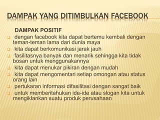 DAMPAK YANG DITIMBULKAN FACEBOOK
DAMPAK POSITIF
 dengan facebook kita dapat bertemu kembali dengan
teman-teman lama dari dunia maya
 kita dapat berkomunikasi jarak jauh
 fasilitasnya banyak dan menarik sehingga kita tidak
bosan untuk menggunakannya
 kita dapat menukar pikiran dengan mudah
 kita dapat mengomentari setiap omongan atau status
orang lain
 pertukaran informasi difasilitasi dengan sangat baik
 untuk memberitahukan ide-ide atau slogan kita untuk
mengiklankan suatu produk perusahaan
 