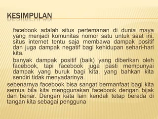 KESIMPULAN
facebook adalah situs pertemanan di dunia maya
yang menjadi komunitas nomor satu untuk saat ini.
situs internet tentu saja membawa dampak positif
dan juga dampak negatif bagi kehidupan sehari-hari
kita.
banyak dampak positif (baik) yang diberikan oleh
facebook, tapi facebook juga pasti mempunyai
dampak yang buruk bagi kita. yang bahkan kita
sendiri tidak menyadarinya.
sebenarnya facebook bisa sangat bermanfaat bagi kita
semua bila kita menggunakan facebook dengan bijak
dan benar. Dengan kata lain kendali tetap berada di
tangan kita sebagai pengguna
 