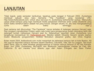LANJUTAN
Tidak kapok, pada semester berikutnya, tepatnya pada tanggal 4 Februari 2004, Zuckerberg
membuat sebuah situs baru bernama “The Facebook” yang beralamat URL:
http://www.thefacebook.com. Untuk situs barunya ini, Zuckerberg berkomentar sarkas: “Menurutku
upaya pihak kampus yang ingin membuat media pertukaran informasi antar civitas akademik yang
butuh waktu bertahun-tahun adalah hal yang konyol. Dengan situsku ini, aku bisa mengerjakannya
cuma dalam waktu seminggu saja”.2
Saat pertama kali diluncurkan “The Facebook” hanya terbatas di kalangan kampus Harvard saja.
Dan sungguh menakjubkan! Dalam waktu satu bulan para penggunanya sudah mencakup lebih dari
setengah jumlah mahasiswa Harvard saat itu. Selanjutnya, sejumlah rekan Zuckerberg turut
bergabung memperkuat tim thefacebook.com. Mereka adalah Eduardo Saverin (analis usaha),
Dustin Moskovitz (programmer), Andrew McCollum (desainer grafis), dan Chris Hughes.
Bulan maret 2004, thefacebook.com mulai merambah ke beberapa kampus lain di kota Boston, AS
dan juga ke sejumlah kampus ternama seperti Stanford, Columbia, Yale, dan Ivy League. Tak butuh
waktu lama, situs ini telah tersebar penggunaannya di hampir semua kampus di AS dan Kanada.
Bulan Juni 2004, Zuckerberg, McCollum dan Moskovitz memindahkan markas ke Palo Alto,
California. Di sini mereka turut dibantu juga oleh Adam D'Angelo dan Sean Parker.
 