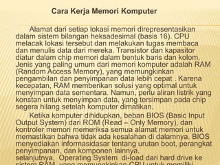 Cara Kerja Memori Komputer 
Alamat dari setiap lokasi memori direpresentasikan 
dalam sistem bilangan heksadesimal (basis 16). CPU 
melacak lokasi tersebut dan melakukan tugas membaca 
dan menulis data dari mereka. Transistor dan kapasitor 
diatur dalam chip memori dalam bentuk baris dan kolom. 
Jenis yang paling umum dari memori komputer adalah RAM 
(Random Access Memory), yang memungkinkan 
pengambilan dan penyimpanan data lebih cepat . Karena 
kecepatan, RAM memberikan solusi yang optimal untuk 
menyimpan data sementara. Namun, perlu aliran listrik yang 
konstan untuk menyimpan data, yang tersimpan pada chip 
segera hilang setelah komputer dimatikan. 
Ketika komputer dihidupkan, beban BIOS (Basic Input 
Output System) dari ROM (Read – Only Memory), dan 
kontroler memori memeriksa semua alamat memori untuk 
memastikan bahwa tidak ada kesalahan di dalamnya. BIOS 
menyediakan informasidasar tentang urutan boot, perangkat 
penyimpanan, dan komponen lainnya. 
selanjutnya, Operating System di-load dari hard drive ke 
sistem RAM, yang memungkinkan CPU untuk memiliki 
 