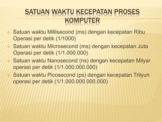 SATUAN WAKTU KECEPATAN PROSES 
KOMPUTER 
 Satuan waktu Millisecond (ms) dengan kecepatan Ribu 
Operasi per detik (1/1000) 
 Satuan waktu Microsecond (ms) dengan kecepatan Juta 
Operasi per detik (1/1.000.000) 
 Satuan waktu Nanosecond (ns) dengan kecepatan Milyar 
operasi per detik (1/1.000.000.000) 
 Satuan waktu Picosecond (ps) dengan kecepatan Trilyun 
operasi per detik (1/1.000.000.000.000) 
 