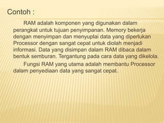 Contoh : 
RAM adalah komponen yang digunakan dalam 
perangkat untuk tujuan penyimpanan. Memory bekerja 
dengan menyimpan dan menyuplai data yang diperlukan 
Processor dengan sangat cepat untuk diolah menjadi 
informasi. Data yang disimpan dalam RAM dibaca dalam 
bentuk semburan. Tergantung pada cara data yang dikelola. 
Fungsi RAM yang utama adalah membantu Processor 
dalam penyediaan data yang sangat cepat. 
