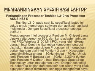 MEMBANDINGKAN SPESIFIKASI LAPTOP 
Perbandingan Processor Toshiba L310 vs Processor 
ASUS N43 S 
Toshiba L310, pada saat itu spesifikasi laptop ini 
cukup untuk memproses software dan aplikasi –aplikasi 
multimedia . Dengan Spesifikasi processor sebagai 
berikut : 
Menggunakan Intel processor Pentium M. Chipset yang 
dipake yaitu bernomor 855, dan kartu adapter jaringan 
Intel PRO/Wireless 2100 Mini PCI, yang lebih dikenal 
dengan Intel Centrino jika ketiga komponen tersebut 
disatukan dalam satu sistem.Processor ini merupakan 
perkembangan dari intel Pentium 3 dan 4. Kecepatan 
yang dimilikinya antara 1,3GHz hingga 1,7GHz (Untuk 
jenis Pentium M Banias) dan 1,5GHz - 2,3GHz (Untuk 
jenis Pentium M Dothan). Intel Enhanced SpeedStep 
Technology untuk manajemen daya. Dengan teknologi 
ini, beberapa bagian dari prosesor dan cache yang tidak 
digunakan dapat dimatikan, sehingga menghemat daya. 
Intel Centrino dibuat untuk memenuhi kebutuhan pasar 
 