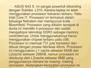 ASUS N43 S ini sangat powerfull dibanding 
dengan Toshiba L310. Karena laptop ini telah 
menggunakan processor keluaran terbaru. Yaitu 
Intel Core i7, Processor ini termasuk dalam 
keluarga Nehalem dan mempunyai kode 
Bloomfield. Processor yang diklaim tercepat di 
dunia ini memiliki 4 processor dan sudah 
mengadopsi teknologi DDR3 sebagai memory 
controllernya. Untuk menggunakannya harus 
menggunakan chipset terbaru yaitu x58. 
Processor ini memuat 731 juta transistor dan 
dibuat dengan proses fabrikasi 45nm. Processor 
ini menggunakan L1 cache sebesar 64KB dan 
L2cache sebesar 256KB, namun processor ini 
didukung oleh L3cache sebesar 8MB yang 
penggunaanya dishare ke masing- masing 
processor. Sedangkan kecepatan processor ini 
dibagi menjadi 3 bagian 2.66Ghz, 2.93Ghz dan 
 