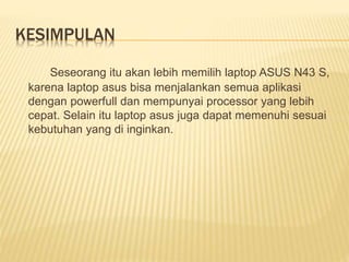 KESIMPULAN 
Seseorang itu akan lebih memilih laptop ASUS N43 S, 
karena laptop asus bisa menjalankan semua aplikasi 
dengan powerfull dan mempunyai processor yang lebih 
cepat. Selain itu laptop asus juga dapat memenuhi sesuai 
kebutuhan yang di inginkan. 
 