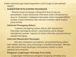 Faktor ekonomi juga dapat digunakan untuk fungsi di perusahaan 
seperti : 
 SUBSISTEM INTELEGENSI KEUANGAN 
Karena fungsi keuangan mengontrol arus di seluruh 
perusahaan, maka dibutuhkan informasi untuk memperlancar 
arus ini. Subsistem intelegensi berusaha untuk mengidentifikasi 
sumber modal tambahan dan mencari investasi dana surplus 
yang terbaik. 
Informasi Pemegang Saham 
Laporan pemegang saham dibuat oleh departemen 
hubungan pemegang saham, yang bekerja sama dengan 
manajemen puncak. Laporan ini berisi informasi yang bentuknya 
sangat meringkas. 
Informasi Masyarakat Keuangan 
Aktivitas intelegensi perusahaan yang berkembang paling 
baik adalah aktivitas yang menyangkut masalah keuangan. Manajer 
dan staf pada fungsi keuangan menerapkan system ini jauh 
sebelum era computer. 
Pengaruh Lingkungan Terhadap Arus Uang 
Lingkungan mempunyai pengaruh langsung terhadap arus 
 