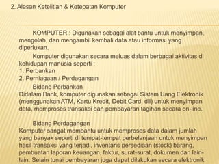 2. Alasan Ketelitian & Ketepatan Komputer 
KOMPUTER : Digunakan sebagai alat bantu untuk menyimpan, 
mengolah, dan mengambil kembali data atau informasi yang 
diperlukan. 
Komputer digunakan secara meluas dalam berbagai aktivitas di 
kehidupan manusia seperti : 
1. Perbankan 
2. Perniagaan / Perdagangan 
Bidang Perbankan 
Didalam Bank, komputer digunakan sebagai Sistem Uang Elektronik 
(menggunakan ATM, Kartu Kredit, Debit Card, dll) untuk menyimpan 
data, memproses transaksi dan pembayaran tagihan secara on-line. 
Bidang Perdagangan 
Komputer sangat membantu untuk memproses data dalam jumlah 
yang banyak seperti di tempat-tempat perbelanjaan untuk menyimpan 
hasil transaksi yang terjadi, inventaris persediaan (stock) barang, 
pembuatan laporan keuangan, faktur, surat-surat, dokumen dan lain-lain. 
Selain tunai pembayaran juga dapat dilakukan secara elektronik 
 