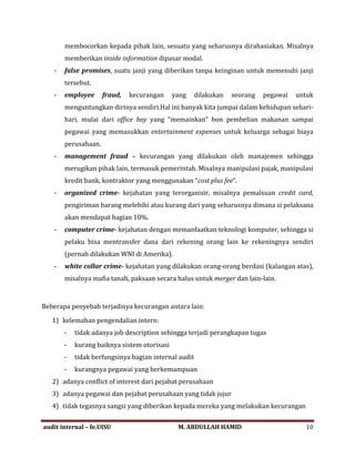 membocorkan kepada pihak lain, sesuatu yang seharusnya dirahasiakan. Misalnya
memberikan inside information dipasar modal.
- false promises, suatu janji yang diberikan tanpa keinginan untuk memenuhi janji
tersebut.
- employee fraud, kecurangan yang dilakukan seorang pegawai untuk
menguntungkan dirinya sendiri.Hal ini banyak kita jumpai dalam kehidupan sehari-
hari, mulai dari office boy yang “memainkan” bon pembelian makanan sampai
pegawai yang memasukkan entertainment expenses untuk keluarga sebagai biaya
perusahaan.
- management fraud – kecurangan yang dilakukan oleh manajemen sehingga
merugikan pihak lain, termasuk pemerintah. Misalnya manipulasi pajak, manipulasi
kredit bank, kontraktor yang menggunakan “cost plus fee“.
- organized crime- kejahatan yang terorganisir, misalnya pemalsuan credit card,
pengiriman barang melebihi atau kurang dari yang seharusnya dimana si pelaksana
akan mendapat bagian 10%.
- computer crime- kejahatan dengan memanfaatkan teknologi komputer, sehingga si
pelaku bisa mentransfer dana dari rekening orang lain ke rekeningnya sendiri
(pernah dilakukan WNI di Amerika).
- white collar crime- kejahatan yang dilakukan orang-orang berdasi (kalangan atas),
misalnya mafia tanah, paksaan secara halus untuk merger dan lain-lain.
Beberapa penyebab terjadinya kecurangan antara lain:
1) kelemahan pengendalian intern:
- tidak adanya job description sehingga terjadi perangkapan tugas
- kurang baiknya sistem otorisasi
- tidak berfungsinya bagian internal audit
- kurangnya pegawai yang berkemampuan
2) adanya conflict of interest dari pejabat perusahaan
3) adanya pegawai dan pejabat perusahaan yang tidak jujur
4) tidak tegasnya sangsi yang diberikan kepada mereka yang melakukan kecurangan
audit internal – fe.UISU M. ABDULLAH HAMID 10
 