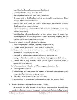 - ldentifikasikan, kumpulkan, dan amankan bukti-bukti.
- ldentifikasikan dan wawancarai saksi-saksi.
- ldentifikasikan pola dan sifat kecurangan yang terjadi.
- Tentukan motivasi dari kejadian tersebut yang seringkali bisa membantu dalam
mengidentifikasikan tersangka utama.
- Siapkan fakta yang akurat dan objektif sebagai dasar pertimbangan mengenai
disiplin, pemecatan atau penuntutan.
- Hitung kerugian yang terjadi dan kemungkinan memperoleh kembali barang yang
hilang atau ganti rugi.
- ldentifikasikan kelemahan-kelemahan tersebut dengan merevisi sistem dan
prosedur yang berlaku atau menyarankan sistem dan prosedur yang baru dan jika
memungkinkan gunakan peralatan keamanan.
Beberapa saran untuk mencegah terjadinya kecurangan :
1. Tingkatkan pengendalian intern yang terdapat di perusahaan.
2. Lakukan seleksi pegawai secara ketat, gunakan jasa psikolog
3. Tingkatkan keandalan internal audit department, antara lain dengan:
- memberikan balas jasa yang menarik
- memberikan perhatian yang cukup besarterhadap laporan mereka
- mengharuskan internal auditor melaksanakan continuing profesional education.
4. Berikan imbalan yang memadai untuk seluruh pegawai, timbulkan sense of
belonging di antara pegawai
5. Lakukan rotation of duties dan wajibkan para pegawai untukmereka.
6. Lakukan pembinaan rohani.
7. Berikan sangsi yang tegas kepada mereka yang melakukan kecurangan dan berikan
penghargaan kepada mereka yang berprestasi.
8. Tumbuhkan iklim keterbukaan di dalam perusahaan.
9. Manajemen harus memberikan contoh dengan bertindak jujur, adil dan bersih
5. Temuan Pemeriksaan dan Laporan Internal Auditing
Sebagai hasil dari pekerjaannya , intemal auditor harus membuat laporan kepada
manajemen. Laporan tersebut merupakan suatu alat dan kesempatanbagi internal
audit internal – fe.UISU M. ABDULLAH HAMID 12
 