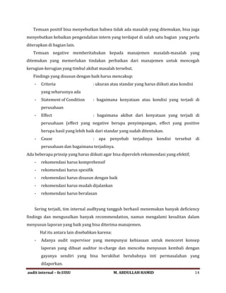 Temuan positif bisa menyebutkan bahwa tidak ada masalah yang ditemukan, bisa juga
menyebutkan kebaikan pengendalian intern yang terdapat di salah satu bagian yang perlu
diterapkan di bagian lain.
Temuan negative memberitahukan kepada manajemen masalah-masalah yang
ditemukan yang memerlukan tindakan perbaikan dari manajemen untuk mencegah
kerugian-kerugian yang timbul akibat masalah tersebut.
Findings yang disusun dengan baik harus mencakup:
- Criteria : ukuran atau standar yang harus diikuti atau kondisi
yang seharusnya ada
- Statement of Condition : bagaimana kenyataan atau kondisi yang terjadi di
perusahaan
- Effect : bagaimana akibat dari kenyataan yang terjadi di
perusahaan (effect yang negative berupa penyimpangan, effect yang positive
berupa hasil yang lebih baik dari standar yang sudah ditentukan.
- Cause : apa penyebab terjadinya kondisi tersebut di
perusahaan dan bagaimana terjadinya.
Ada beberapa prinsip yang harus diikuti agar bisa diperoleh rekomendasi yang efektif;
- rekomendasi harus komprehensif
- rekomendasi harus spesifik
- rekomendasi harus disusun dengan baik
- rekomendasi harus mudah dijalankan
- rekomendasi harus beralasan
Sering terjadi, tim internal audltyang tangguh berhasil menemukan banyak deficiency
findings dan mengusulkan banyak recommendation, namun mengalami kesulitan dalam
menyusun laporan yang baik yang bisa diterima manajemen.
Hal itu antara lain disebabkan karena:
- Adanya audit supervisor yang mempunyai kebiasaan untuk mencoret konsep
laporan yang dibuat auditor in-charge dan mencoba menyusun kembali dengan
gayanya sendiri yang bisa berakibat berubahnya inti permasalahan yang
dilaporkan.
audit internal – fe.UISU M. ABDULLAH HAMID 14
 