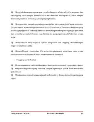 1) Mengelola keuangan negara secara tertib, ekonomis, efisien, efektif, transparan, dan
bertanggung jawab dengan memperhatikan rasa keadilan dan kepatutan, sesuai dengan
ketentuan peraturan perundang-undangan yang berlaku.
2) Menyusun dan menyelenggarakan pengendalian intern yang efektif guna menjamin:
(1) pencapaian tujuan sebagaimana mestinya; (2) keselamatan/keamanan kekayaan yang
dikelola; (3) kepatuhan terhadap ketentuan peraturan perundang-undangan; (4) perolehan
dan pemeliharaan data/informasi yang handal, dan pengungkapan data/informasi secara
wajar.
3) Menyusun dan menyampaikan laporan pengelolaan dan tanggung jawab keuangan
negara secara tepat waktu.
4) Menindaklanjuti rekomendasi BPK, serta menciptakan dan memelihara suatu proses
untuk memantau status tindak lanjut atas rekomendasi dimaksud.
• Tanggung jawab Auditor
1) Merencanakan dan melaksanakan pemeriksaan untuk memenuhi tujuan pemeriksaan
2) Mengambil keputusan yang konsisten dengan kepentingan publik dalam melakukan
pemeriksaan
3) Melaksanakan seluruh tanggung jawab profesionalnya dengan derajat integritas yang
tinggi
audit internal – fe.UISU M. ABDULLAH HAMID 19
 